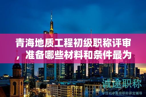 青海地質(zhì)工程初級(jí)職稱(chēng)評(píng)審，準(zhǔn)備哪些材料和條件最為關(guān)鍵？