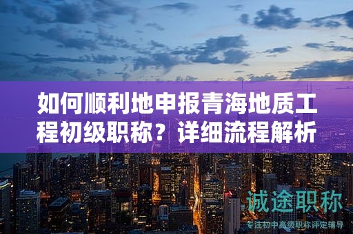 如何順利地申報青海地質(zhì)工程初級職稱？詳細流程解析