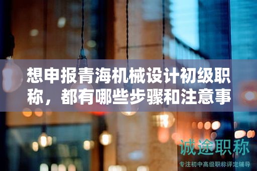想申報青海機(jī)械設(shè)計初級職稱，都有哪些步驟和注意事項？
