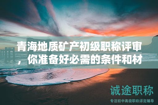 青海地質(zhì)礦產(chǎn)初級職稱評審，你準備好必需的條件和材料了嗎？