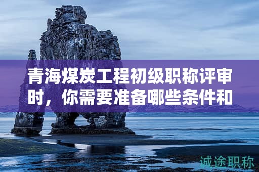 青海煤炭工程初級職稱評審時(shí)，你需要準(zhǔn)備哪些條件和材料？