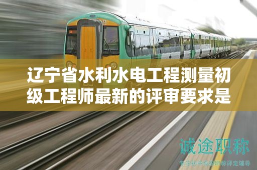 遼寧省水利水電工程測(cè)量初級(jí)工程師最新的評(píng)審要求是什么？