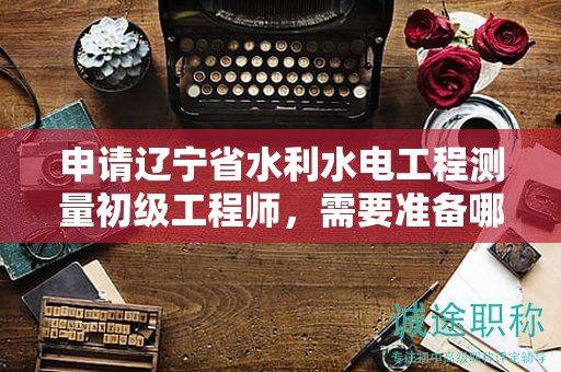 申請遼寧省水利水電工程測量初級工程師，需要準(zhǔn)備哪些評審條件和材料？