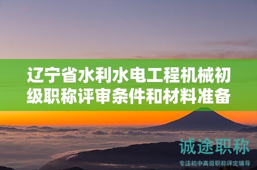 遼寧省水利水電工程機(jī)械初級職稱評審條件和材料準(zhǔn)備有何建議？