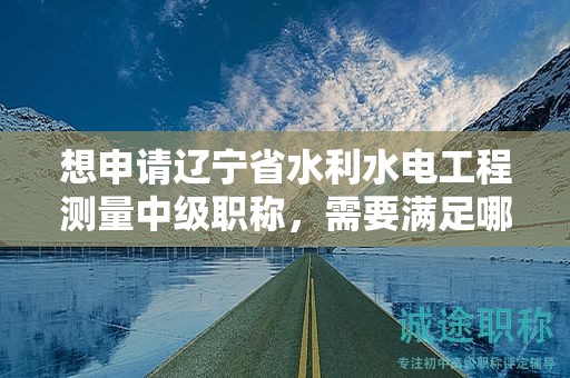 想申請遼寧省水利水電工程測量中級職稱，需要滿足哪些評審條件？