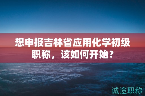 想申報(bào)吉林省應(yīng)用化學(xué)初級(jí)職稱，該如何開始？