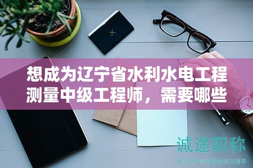 想成為遼寧省水利水電工程測(cè)量中級(jí)工程師，需要哪些報(bào)考條件及要求？