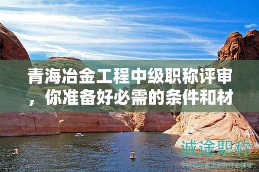青海冶金工程中級職稱評審，你準(zhǔn)備好必需的條件和材料了嗎？