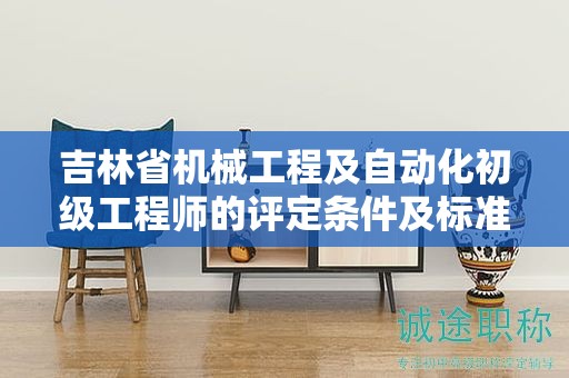 吉林省機械工程及自動化初級工程師的評定條件及標準，你了解多少？