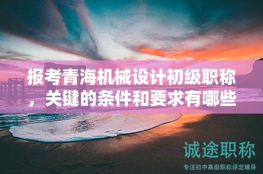 報(bào)考青海機(jī)械設(shè)計(jì)初級職稱，關(guān)鍵的條件和要求有哪些？