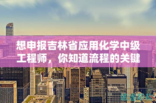想申報(bào)吉林省應(yīng)用化學(xué)中級工程師，你知道流程的關(guān)鍵步驟嗎？