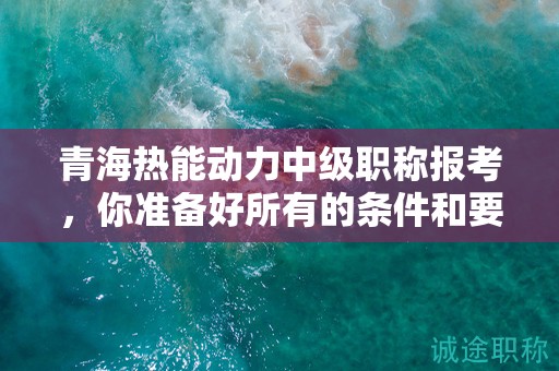 青海熱能動力中級職稱報考，你準備好所有的條件和要求了嗎？