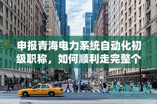 申報(bào)青海電力系統(tǒng)自動(dòng)化初級(jí)職稱(chēng)，如何順利走完整個(gè)流程？