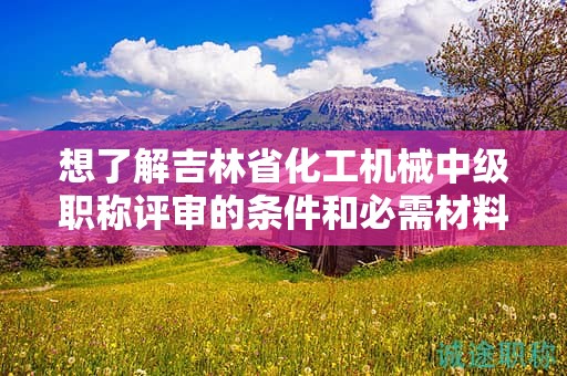想了解吉林省化工機(jī)械中級職稱評審的條件和必需材料嗎？