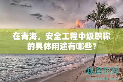 在青海，安全工程中級(jí)職稱的具體用途有哪些？