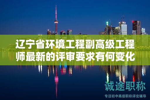 遼寧省環(huán)境工程副高級(jí)工程師最新的評(píng)審要求有何變化，如何為之做好準(zhǔn)備？