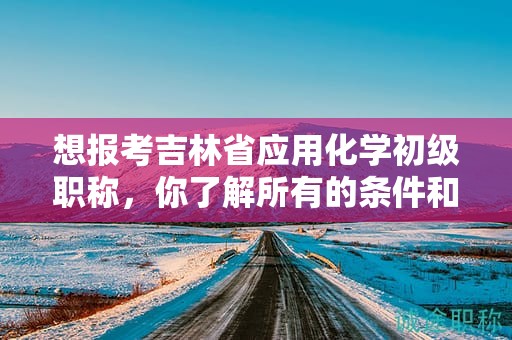 想報(bào)考吉林省應(yīng)用化學(xué)初級職稱，你了解所有的條件和要求嗎？