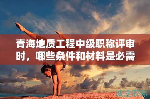 青海地質(zhì)工程中級職稱評審時，哪些條件和材料是必需的？