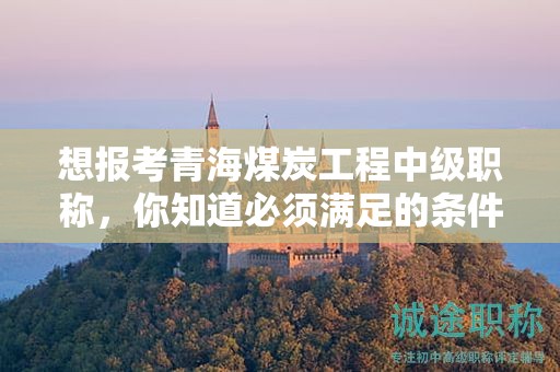 想報(bào)考青海煤炭工程中級(jí)職稱(chēng)，你知道必須滿(mǎn)足的條件和要求嗎？