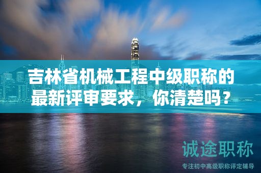 吉林省機(jī)械工程中級職稱的最新評審要求，你清楚嗎？