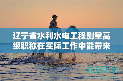 遼寧省水利水電工程測(cè)量高級(jí)職稱(chēng)在實(shí)際工作中能帶來(lái)什么優(yōu)勢(shì)？