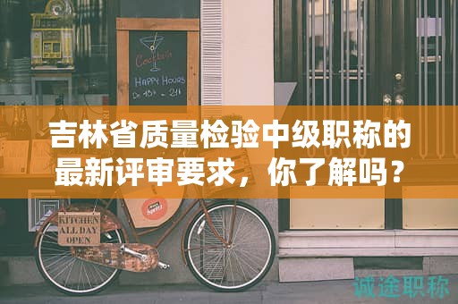 吉林省質(zhì)量檢驗(yàn)中級(jí)職稱的最新評(píng)審要求，你了解嗎？