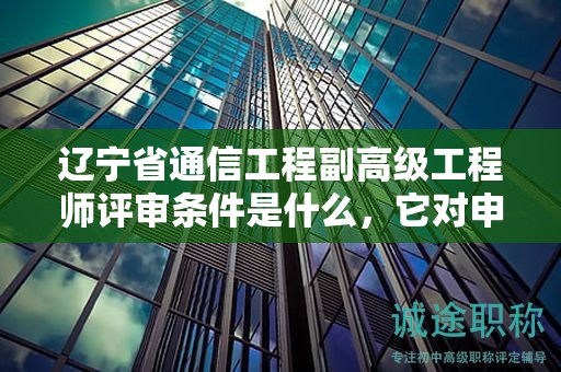 遼寧省通信工程副高級工程師評審條件是什么，它對申請者有何影響？