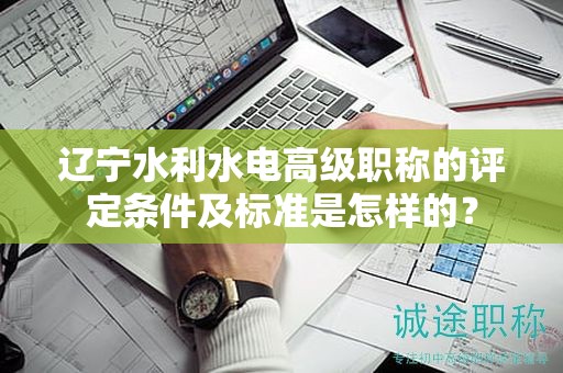遼寧水利水電高級(jí)職稱的評(píng)定條件及標(biāo)準(zhǔn)是怎樣的？