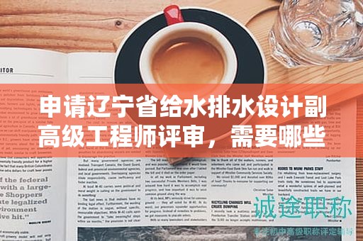 申請遼寧省給水排水設(shè)計副高級工程師評審，需要哪些關(guān)鍵材料和條件？