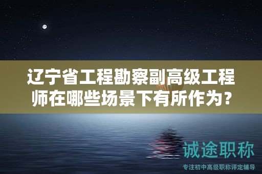 遼寧省工程勘察副高級工程師在哪些場景下有所作為？