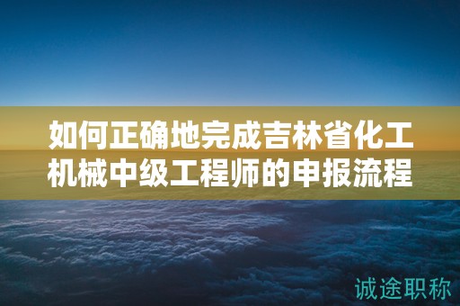如何正確地完成吉林省化工機(jī)械中級工程師的申報流程？