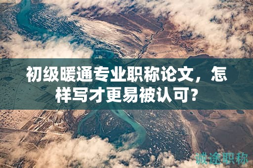 初級暖通專業(yè)職稱論文，怎樣寫才更易被認可？