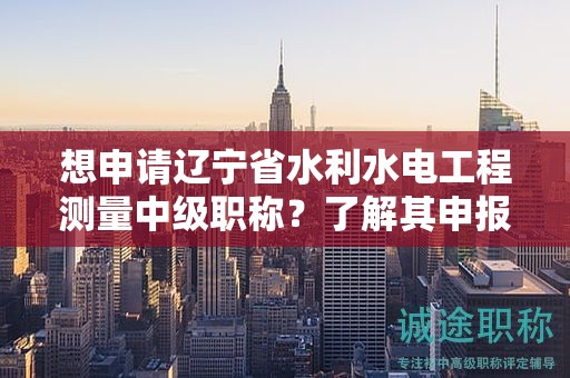 想申請(qǐng)遼寧省水利水電工程測(cè)量中級(jí)職稱？了解其申報(bào)流程的關(guān)鍵步驟。