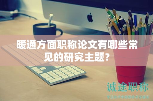 暖通方面職稱(chēng)論文有哪些常見(jiàn)的研究主題？