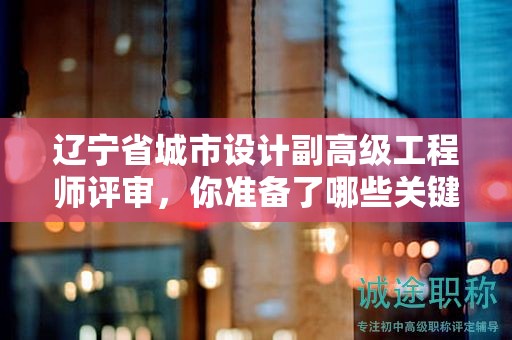 遼寧省城市設(shè)計(jì)副高級(jí)工程師評(píng)審，你準(zhǔn)備了哪些關(guān)鍵材料？