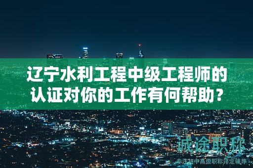 遼寧水利工程中級工程師的認(rèn)證對你的工作有何幫助？
