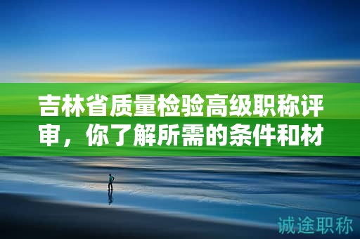 吉林省質(zhì)量檢驗(yàn)高級(jí)職稱評(píng)審，你了解所需的條件和材料嗎？