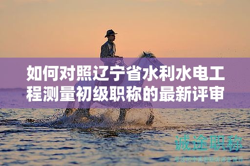 如何對(duì)照遼寧省水利水電工程測(cè)量初級(jí)職稱的最新評(píng)審要求進(jìn)行準(zhǔn)備？