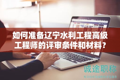 如何準備遼寧水利工程高級工程師的評審條件和材料？
