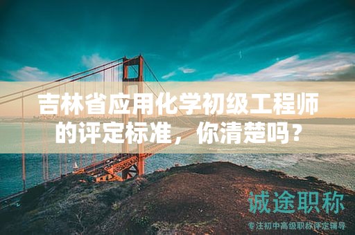 吉林省應(yīng)用化學(xué)初級工程師的評定標(biāo)準(zhǔn)，你清楚嗎？