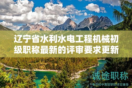 遼寧省水利水電工程機(jī)械初級(jí)職稱(chēng)最新的評(píng)審要求更新了哪些內(nèi)容？