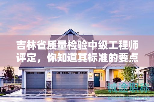 吉林省質(zhì)量檢驗(yàn)中級(jí)工程師評(píng)定，你知道其標(biāo)準(zhǔn)的要點(diǎn)嗎？