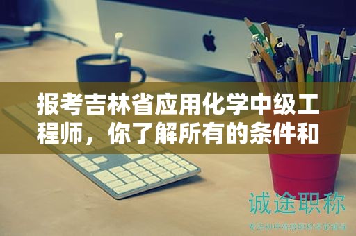 報(bào)考吉林省應(yīng)用化學(xué)中級(jí)工程師，你了解所有的條件和要求了嗎？