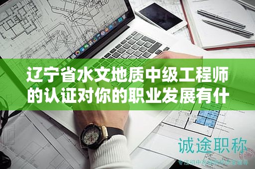 遼寧省水文地質(zhì)中級(jí)工程師的認(rèn)證對(duì)你的職業(yè)發(fā)展有什么幫助？