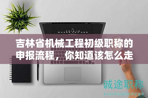 吉林省機械工程初級職稱的申報流程，你知道該怎么走嗎？