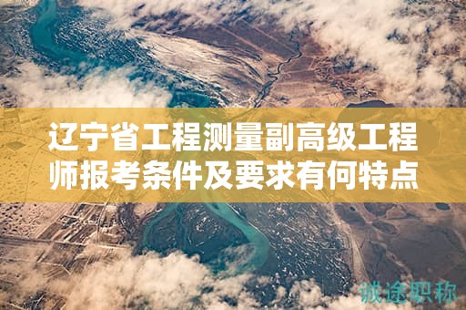 遼寧省工程測量副高級(jí)工程師報(bào)考條件及要求有何特點(diǎn)，怎樣確保順利報(bào)考？
