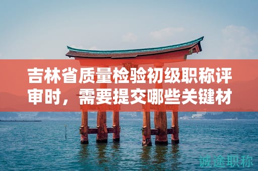 吉林省質(zhì)量檢驗初級職稱評審時，需要提交哪些關(guān)鍵材料？