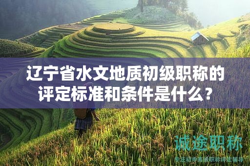 遼寧省水文地質(zhì)初級(jí)職稱的評(píng)定標(biāo)準(zhǔn)和條件是什么？
