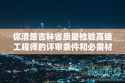 你清楚吉林省質(zhì)量檢驗高級工程師的評審條件和必需材料嗎？