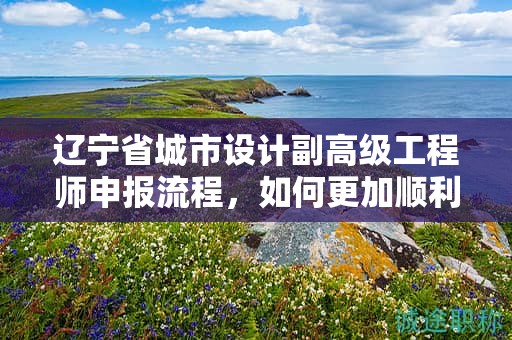 遼寧省城市設(shè)計副高級工程師申報流程，如何更加順利地進行？